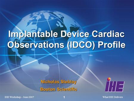 IHE Workshop – June 2007What IHE Delivers 1 Nicholas Steblay Boston Scientific Implantable Device Cardiac Observations (IDCO) Profile.