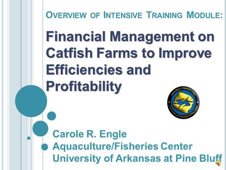 O VERVIEW OF I NTENSIVE T RAINING M ODULE : Financial Management on Catfish Farms to Improve Efficiencies and Profitability Carole R. Engle Aquaculture/Fisheries.