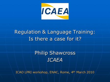 Regulation & Language Training: Is there a case for it? Philip Shawcross ICAEA ICAO LPRI workshop, ENAC, Rome, 4 th March 2010.