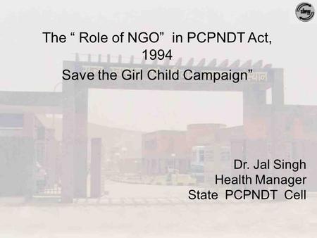 Dr. Jal Singh Health Manager State PCPNDT Cell The “ Role of NGO” in PCPNDT Act, 1994 Save the Girl Child Campaign”