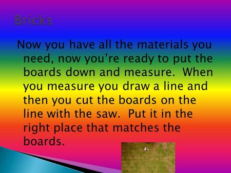 Now you have all the materials you need, now you’re ready to put the boards down and measure. When you measure you draw a line and then you cut the boards.