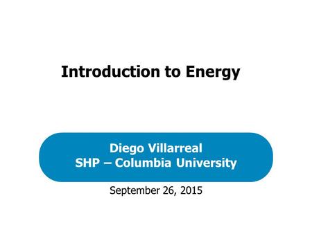 September 26, 2015 Diego Villarreal SHP – Columbia University Introduction to Energy.