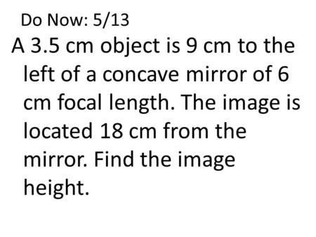 Do Now: 5/13 A 3.5 cm object is 9 cm to the left of a concave mirror of 6 cm focal length. The image is located 18 cm from the mirror. Find the image height.