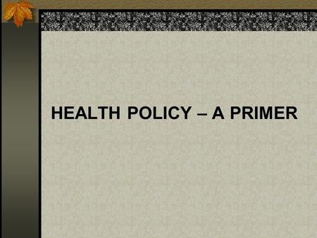 HEALTH POLICY – A PRIMER. WHAT IS POLICY? A PLAN OR COURSE OF ACTION DESIGNED TO DEFINE ISSUES, INFLUENCE DECISION-MAKING, AND PROMOTE BROAD COMMUNITY.