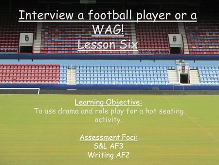 Interview a football player or a WAG! Lesson Six Learning Objective: To use drama and role play for a hot seating activity. Assessment Foci: S&L AF3 Writing.