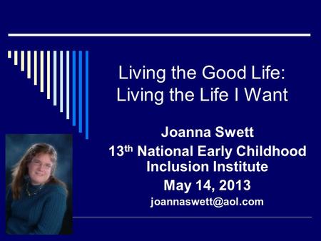 Living the Good Life: Living the Life I Want Joanna Swett 13 th National Early Childhood Inclusion Institute May 14, 2013