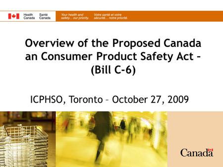 Overview of the Proposed Canada an Consumer Product Safety Act – (Bill C-6) ICPHSO, Toronto – October 27, 2009.