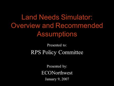 Land Needs Simulator: Overview and Recommended Assumptions Presented to: RPS Policy Committee Presented by: ECONorthwest January 9, 2007.