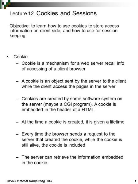 CP476 Internet Computing CGI1 Cookie –Cookie is a mechanism for a web server recall info of accessing of a client browser –A cookie is an object sent by.