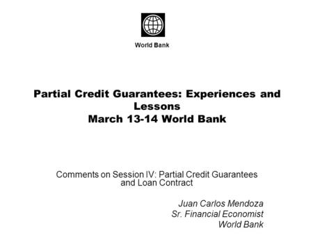 Partial Credit Guarantees: Experiences and Lessons March 13-14 World Bank Comments on Session IV: Partial Credit Guarantees and Loan Contract Juan Carlos.