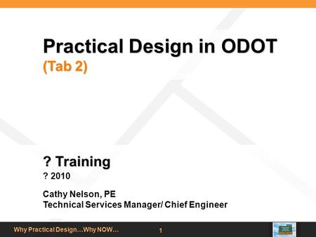 Why Practical Design…Why NOW… 1 Practical Design in ODOT (Tab 2) ? Training ? 2010 Cathy Nelson, PE Technical Services Manager/ Chief Engineer.