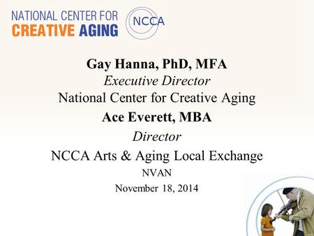 Gay Hanna, PhD, MFA Executive Director National Center for Creative Aging Ace Everett, MBA Director NCCA Arts & Aging Local Exchange NVAN November 18,