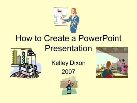 How to Create a PowerPoint Presentation Kelley Dixon 2007.