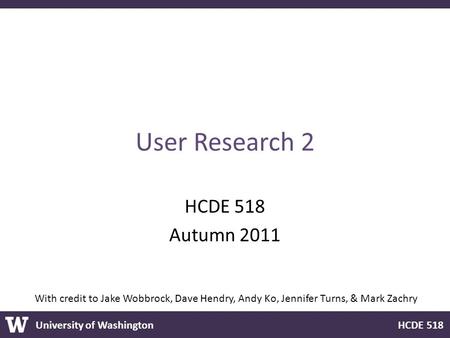 University of Washington HCDE 518 User Research 2 HCDE 518 Autumn 2011 With credit to Jake Wobbrock, Dave Hendry, Andy Ko, Jennifer Turns, & Mark Zachry.