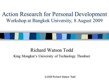 Action Research for Personal Development Workshop at Bangkok University, 8 August 2009 Richard Watson Todd King Mongkut’s University of Technology Thonburi.