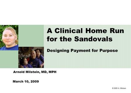 © 2009 A. Milstein Arnold Milstein, MD, MPH A Clinical Home Run for the Sandovals Designing Payment for Purpose March 10, 2009.