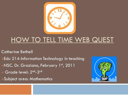 HOW TO TELL TIME WEB QUEST Catherine Bethell  Edu 214-Information Technology in teaching  NSC. Dr. Graziano, February 1 st, 2011  Grade level: 2 nd.