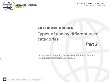 Copyright 2010, The World Bank Group. All Rights Reserved. Types of use by different user categories Part 2 Uses and users of statistics Produced in Collaboration.