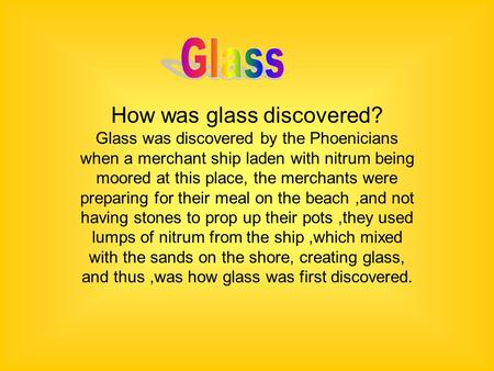 How was glass discovered? Glass was discovered by the Phoenicians when a merchant ship laden with nitrum being moored at this place, the merchants were.