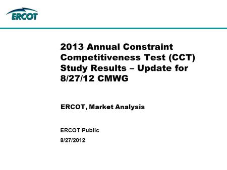 ERCOT, Market Analysis 2013 Annual Constraint Competitiveness Test (CCT) Study Results – Update for 8/27/12 CMWG 8/27/2012 ERCOT Public.