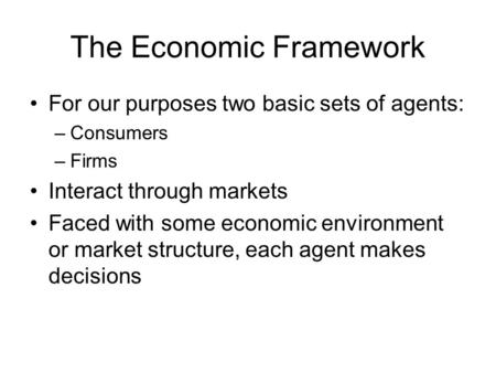 The Economic Framework For our purposes two basic sets of agents: –Consumers –Firms Interact through markets Faced with some economic environment or market.