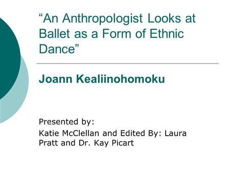 “An Anthropologist Looks at Ballet as a Form of Ethnic Dance” Joann Kealiinohomoku Presented by: Katie McClellan and Edited By: Laura Pratt and Dr. Kay.