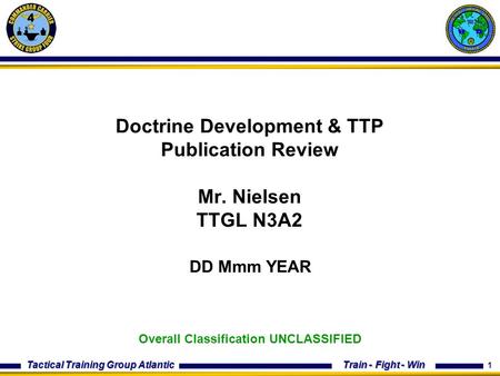 1 Train - Fight - Win Tactical Training Group Atlantic Doctrine Development & TTP Publication Review Mr. Nielsen TTGL N3A2 DD Mmm YEAR Overall Classification.