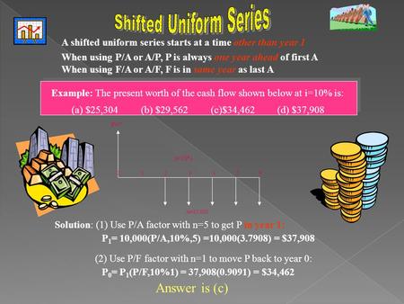 A shifted uniform series starts at a time other than year 1 When using P/A or A/P, P is always one year ahead of first A When using F/A or A/F, F is in.