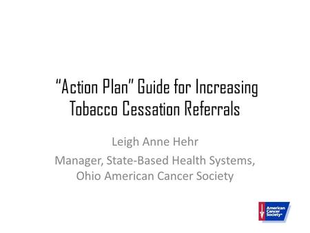 “Action Plan” Guide for Increasing Tobacco Cessation Referrals Leigh Anne Hehr Manager, State-Based Health Systems, Ohio American Cancer Society.