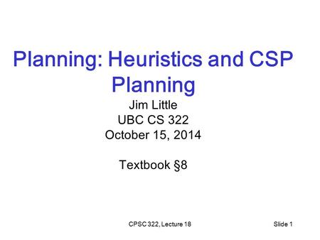 CPSC 322, Lecture 18Slide 1 Planning: Heuristics and CSP Planning Jim Little UBC CS 322 October 15, 2014 Textbook §8.