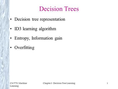 CS 5751 Machine Learning Chapter 3 Decision Tree Learning1 Decision Trees Decision tree representation ID3 learning algorithm Entropy, Information gain.