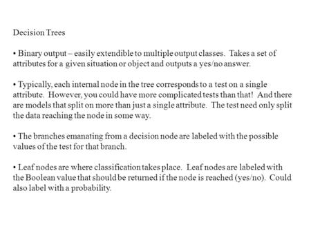 Decision Trees Binary output – easily extendible to multiple output classes. Takes a set of attributes for a given situation or object and outputs a yes/no.