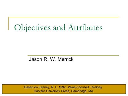 Objectives and Attributes Jason R. W. Merrick Based on Keeney, R. L. 1992. Value-Focused Thinking. Harvard University Press, Cambridge, MA.