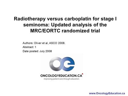 Www.OncologyEducation.ca Radiotherapy versus carboplatin for stage I seminoma: Updated analysis of the MRC/EORTC randomized trial Authors: Oliver et al,