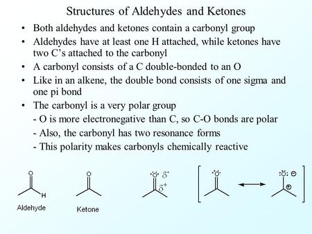 Structures of Aldehydes and Ketones Both aldehydes and ketones contain a carbonyl group Aldehydes have at least one H attached, while ketones have two.