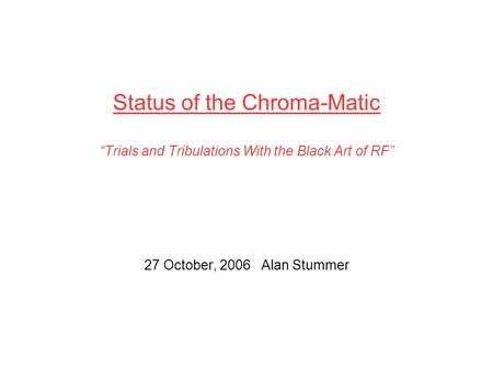 Status of the Chroma-Matic “Trials and Tribulations With the Black Art of RF” 27 October, 2006 Alan Stummer.