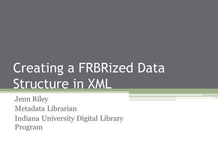 Creating a FRBRized Data Structure in XML Jenn Riley Metadata Librarian Indiana University Digital Library Program.