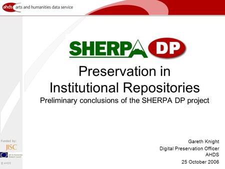 Funded by: © AHDS Preservation in Institutional Repositories Preliminary conclusions of the SHERPA DP project Gareth Knight Digital Preservation Officer.