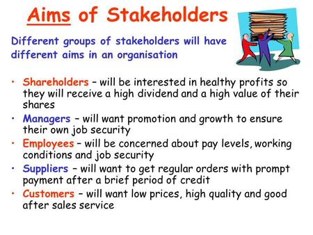 Aims of Stakeholders Different groups of stakeholders will have different aims in an organisation Shareholders – will be interested in healthy profits.