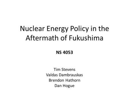 Nuclear Energy Policy in the Aftermath of Fukushima NS 4053 Tim Stevens Valdas Dambrauskas Brendon Hathorn Dan Hogue.