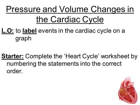 Pressure and Volume Changes in the Cardiac Cycle L.O: to label events in the cardiac cycle on a graph Starter: Complete the ‘Heart Cycle’ worksheet by.