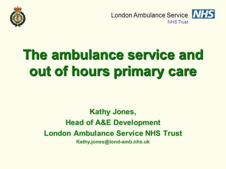 London Ambulance Service NHS Trust The ambulance service and out of hours primary care Kathy Jones, Head of A&E Development London Ambulance Service NHS.