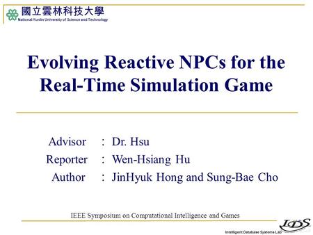 Intelligent Database Systems Lab 國立雲林科技大學 National Yunlin University of Science and Technology 1 Evolving Reactive NPCs for the Real-Time Simulation Game.