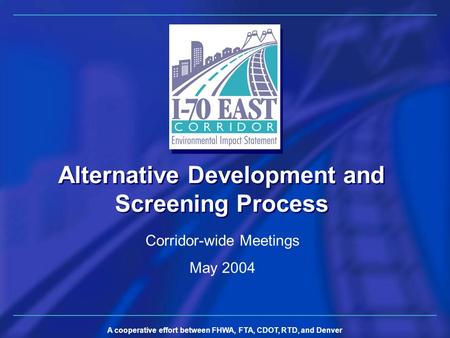 A cooperative effort between FHWA, FTA, CDOT, RTD, and Denver Alternative Development and Screening Process Corridor-wide Meetings May 2004.