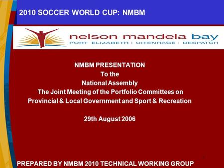 1 2010 SOCCER WORLD CUP: NMBM NMBM PRESENTATION To the National Assembly The Joint Meeting of the Portfolio Committees on Provincial & Local Government.