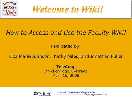 How to Access and Use the Faculty Wiki! TeleCoop Breckenridge, Colorado April 16, 2008 Facilitated by: Lisa Marie Johnson, Kathy Miles, and Jonathan Fuller.