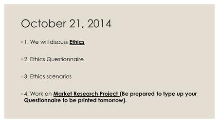 October 21, 2014 ◦ 1. We will discuss Ethics ◦ 2. Ethics Questionnaire ◦ 3. Ethics scenarios ◦ 4. Work on Market Research Project (Be prepared to type.