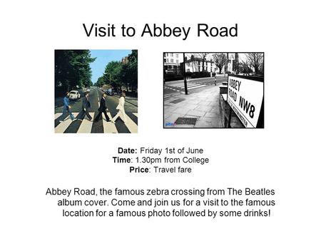 Visit to Abbey Road Date: Friday 1st of June Time: 1.30pm from College Price: Travel fare Abbey Road, the famous zebra crossing from The Beatles album.