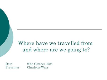 Where have we travelled from and where are we going to? Date26th October 2005 PresenterCharlotte Warr.