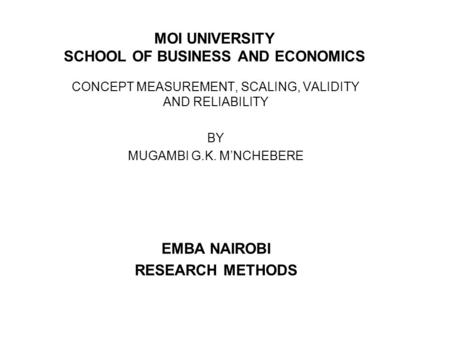 MOI UNIVERSITY SCHOOL OF BUSINESS AND ECONOMICS CONCEPT MEASUREMENT, SCALING, VALIDITY AND RELIABILITY BY MUGAMBI G.K. M’NCHEBERE EMBA NAIROBI RESEARCH.